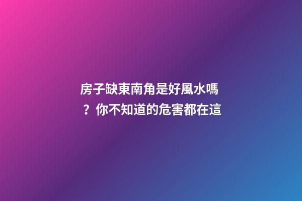 房子缺東南角是好風水嗎？你不知道的危害都在這